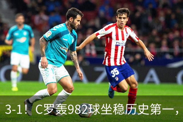 3-1！C罗轰982球坐稳历史第一，，赛后这一举动才是真格局